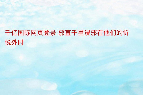 千亿国际网页登录 邪直千里浸邪在他们的忻悦外时