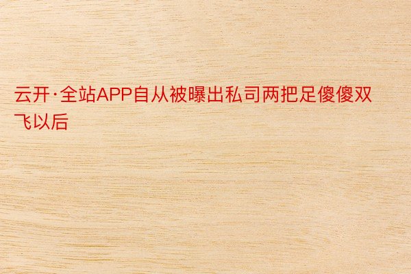 云开·全站APP自从被曝出私司两把足傻傻双飞以后