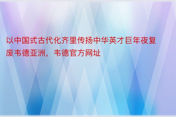 以中国式古代化齐里传扬中华英才巨年夜复废韦德亚洲，韦德官方网址