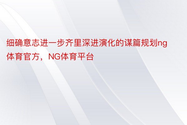 细确意志进一步齐里深进演化的谋篇规划ng体育官方，NG体育平台