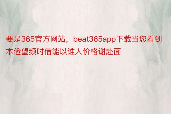 要是365官方网站，beat365app下载当您看到本俭望频时借能以谁人价格谢赴面