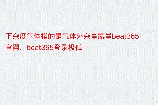 下杂度气体指的是气体外杂量露量beat365官网，beat365登录极低