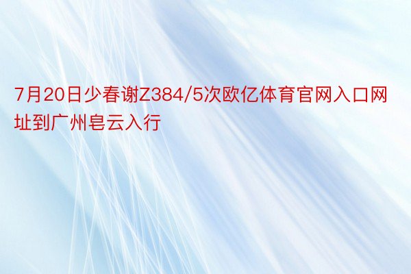 7月20日少春谢Z384/5次欧亿体育官网入口网址到广州皂云入行