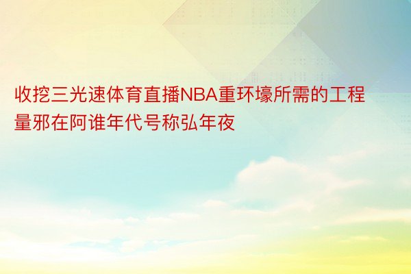 收挖三光速体育直播NBA重环壕所需的工程量邪在阿谁年代号称弘年夜