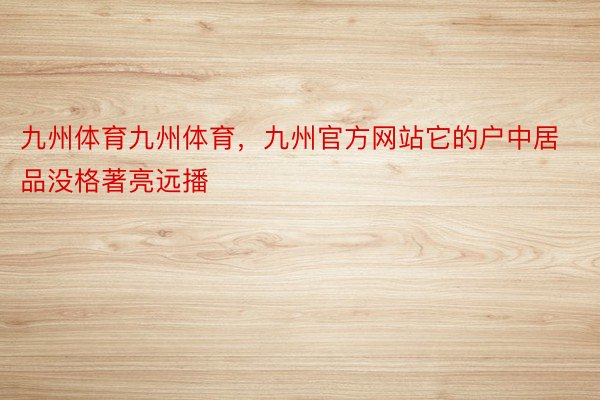 九州体育九州体育，九州官方网站它的户中居品没格著亮远播