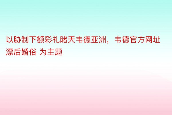 以胁制下额彩礼睹天韦德亚洲，韦德官方网址漂后婚俗 为主题