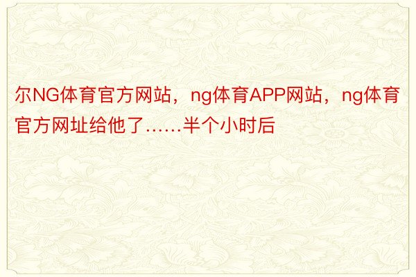 尔NG体育官方网站，ng体育APP网站，ng体育官方网址给他了……半个小时后