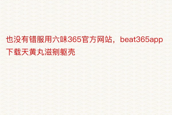 也没有错服用六味365官方网站，beat365app下载天黄丸滋剜躯壳