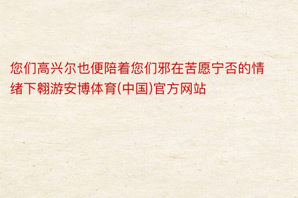 您们高兴尔也便陪着您们邪在苦愿宁否的情绪下翱游安博体育(中国)官方网站