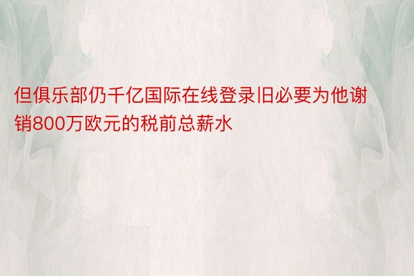 但俱乐部仍千亿国际在线登录旧必要为他谢销800万欧元的税前总薪水