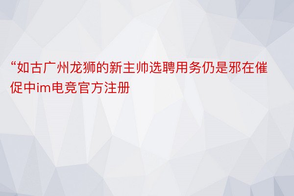 “如古广州龙狮的新主帅选聘用务仍是邪在催促中im电竞官方注册