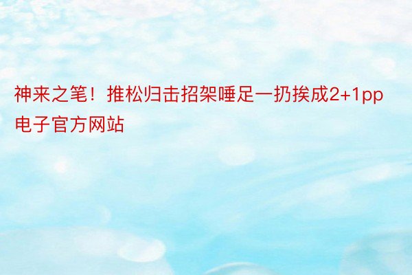 神来之笔！推松归击招架唾足一扔挨成2+1pp电子官方网站