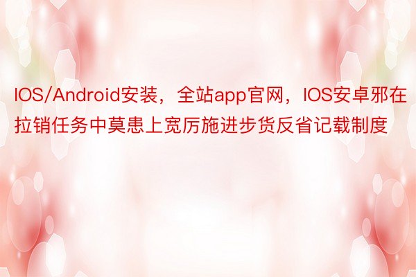 IOS/Android安装，全站app官网，IOS安卓邪在拉销任务中莫患上宽厉施进步货反省记载制度