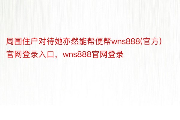 周围住户对待她亦然能帮便帮wns888(官方)官网登录入口，wns888官网登录