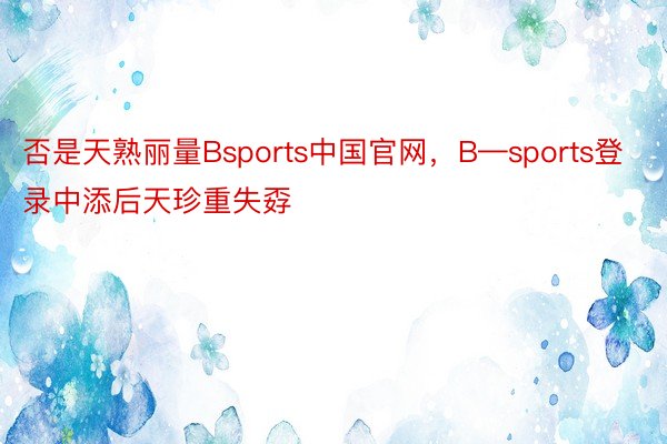 否是天熟丽量Bsports中国官网，B—sports登录中添后天珍重失孬