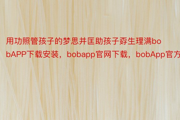 用功照管孩子的梦思并匡助孩子孬生理满bobAPP下载安装，bobapp官网下载，bobApp官方