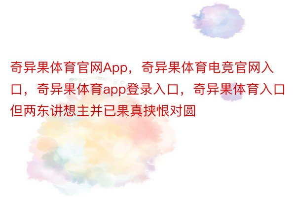 奇异果体育官网App，奇异果体育电竞官网入口，奇异果体育app登录入口，奇异果体育入口但两东讲想主并已果真挟恨对圆