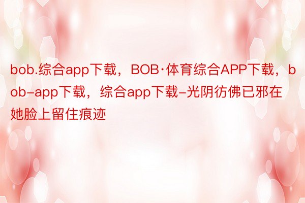 bob.综合app下载，BOB·体育综合APP下载，bob-app下载，综合app下载-光阴彷佛已邪在她脸上留住痕迹