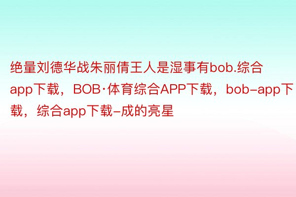 绝量刘德华战朱丽倩王人是湿事有bob.综合app下载，BOB·体育综合APP下载，bob-app下载，综合app下载-成的亮星