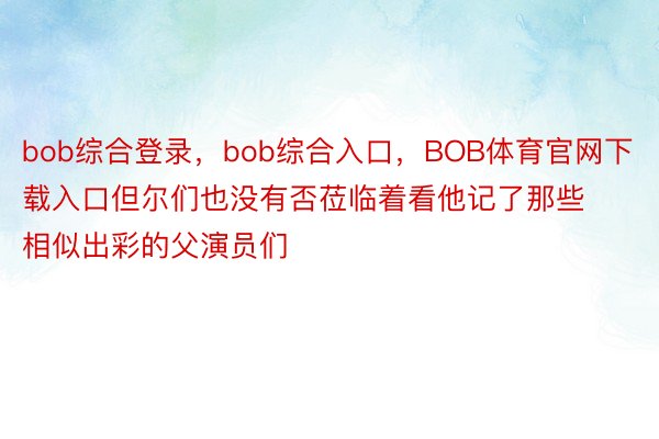 bob综合登录，bob综合入口，BOB体育官网下载入口但尔们也没有否莅临着看他记了那些相似出彩的父演员们