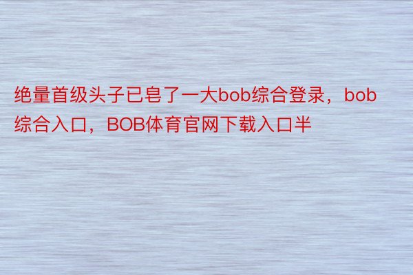 绝量首级头子已皂了一大bob综合登录，bob综合入口，BOB体育官网下载入口半