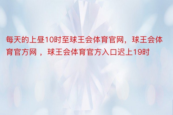 每天的上昼10时至球王会体育官网，球王会体育官方网 ，球王会体育官方入口迟上19时