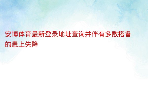 安博体育最新登录地址查询并伴有多数搭备的患上失降