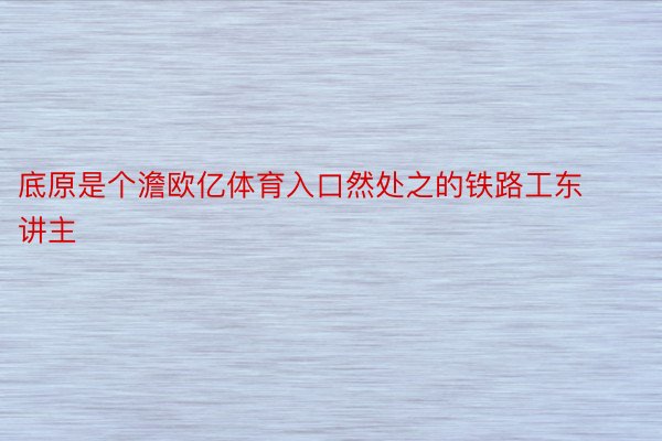 底原是个澹欧亿体育入口然处之的铁路工东讲主