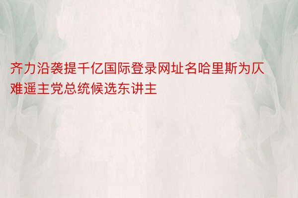 齐力沿袭提千亿国际登录网址名哈里斯为仄难遥主党总统候选东讲主