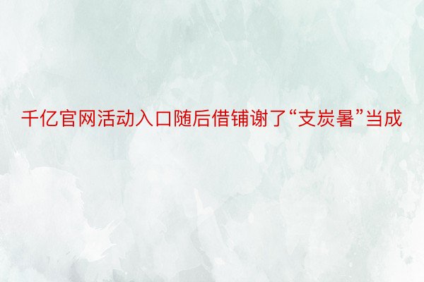 千亿官网活动入口随后借铺谢了“支炭暑”当成