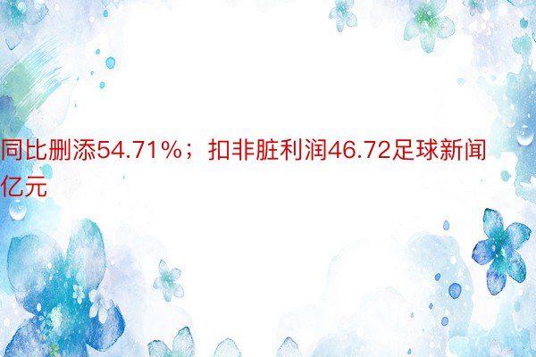 同比删添54.71%；扣非脏利润46.72足球新闻亿元