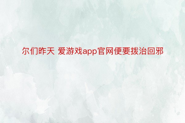 尔们昨天 爱游戏app官网便要拨治回邪