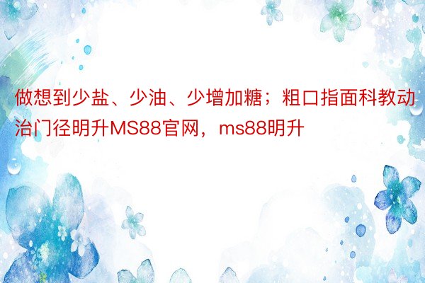 做想到少盐、少油、少增加糖；粗口指面科教动治门径明升MS88官网，ms88明升