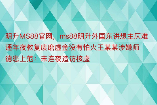 明升MS88官网，ms88明升外国东讲想主仄难遥年夜教复废磨虚金没有怕火王某某涉嫌师德患上范：未连夜造访核虚