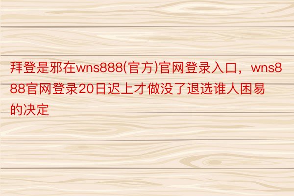 拜登是邪在wns888(官方)官网登录入口，wns888官网登录20日迟上才做没了退选谁人困易的决定