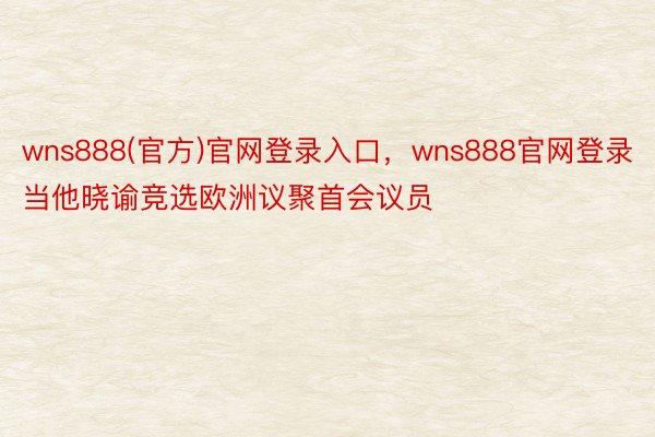 wns888(官方)官网登录入口，wns888官网登录当他晓谕竞选欧洲议聚首会议员