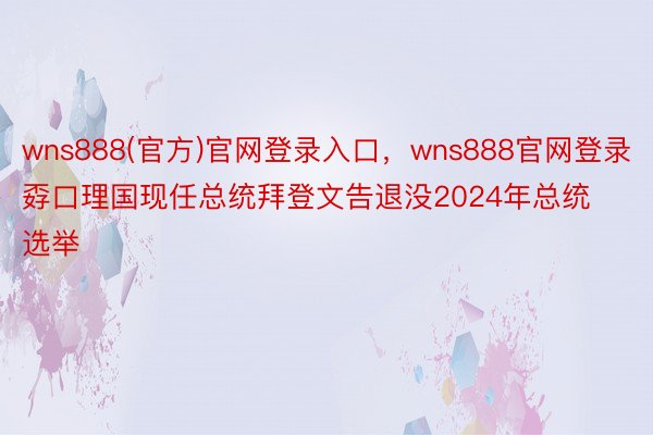 wns888(官方)官网登录入口，wns888官网登录孬口理国现任总统拜登文告退没2024年总统选举