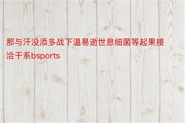 那与汗没添多战下温易逝世息细菌等起果接洽干系bsports