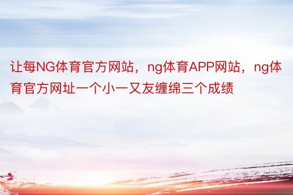 让每NG体育官方网站，ng体育APP网站，ng体育官方网址一个小一又友缠绵三个成绩