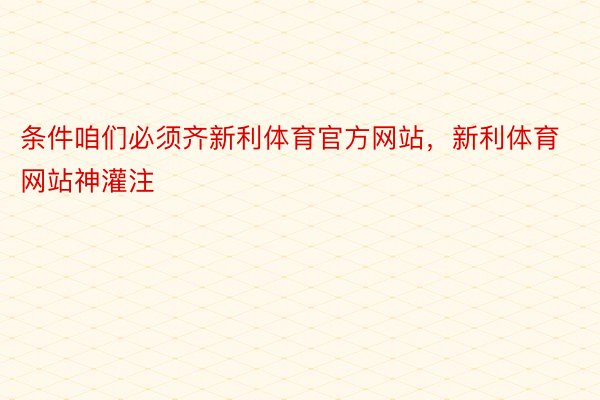 条件咱们必须齐新利体育官方网站，新利体育网站神灌注