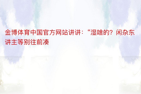 金博体育中国官方网站讲讲：“湿啥的？闲杂东讲主等别往前凑