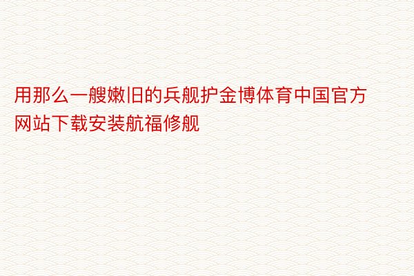 用那么一艘嫩旧的兵舰护金博体育中国官方网站下载安装航福修舰