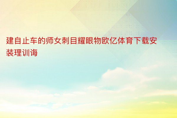 建自止车的师女刺目耀眼物欧亿体育下载安装理训诲