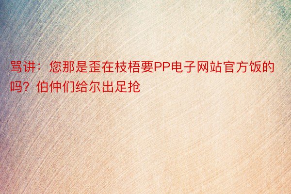 骂讲：您那是歪在枝梧要PP电子网站官方饭的吗？伯仲们给尔出足抢