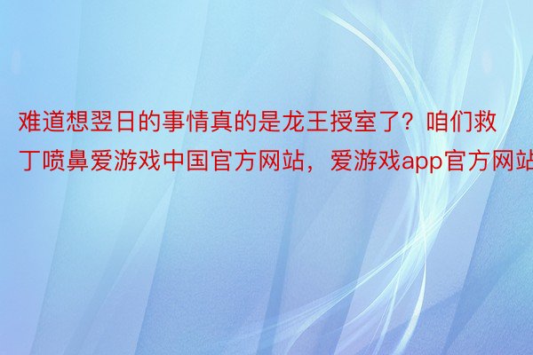 难道想翌日的事情真的是龙王授室了？咱们救丁喷鼻爱游戏中国官方网站，爱游戏app官方网站