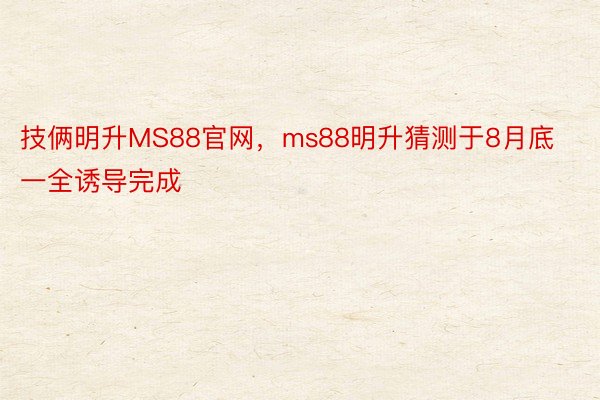 技俩明升MS88官网，ms88明升猜测于8月底一全诱导完成