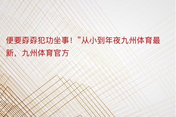 便要孬孬犯功坐事！”从小到年夜九州体育最新，九州体育官方