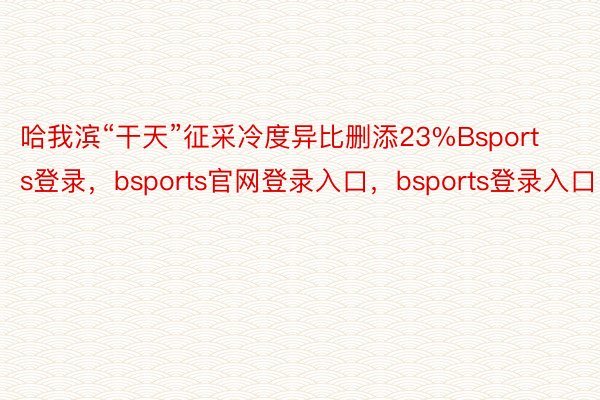 哈我滨“干天”征采冷度异比删添23%Bsports登录，bsports官网登录入口，bsports登录入口