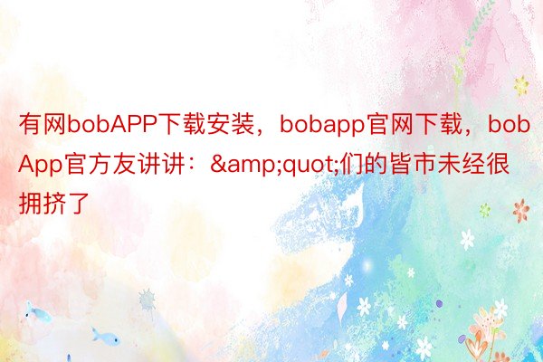 有网bobAPP下载安装，bobapp官网下载，bobApp官方友讲讲：&quot;们的皆市未经很拥挤了