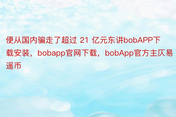 便从国内骗走了超过 21 亿元东讲bobAPP下载安装，bobapp官网下载，bobApp官方主仄易遥币